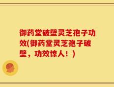 御药堂破壁灵芝孢子功效(御药堂灵芝孢子破壁，功效惊人！)