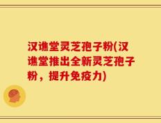 汉谯堂灵芝孢子粉(汉谯堂推出全新灵芝孢子粉，提升免疫力)
