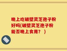 晚上吃破壁灵芝孢子粉好吗(破壁灵芝孢子粉能否晚上食用？ )