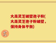 大晟灵芝破壁孢子粉(大晟灵芝孢子粉破壁，保持身体平衡)