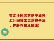 有汇汁园灵芝孢子油吗汇汁园推出灵芝孢子油，护肝养生又健康)