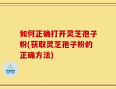 如何正确打开灵芝孢子粉(获取灵芝孢子粉的正确方法)