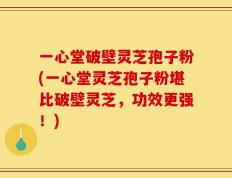 一心堂破壁灵芝孢子粉(一心堂灵芝孢子粉堪比破壁灵芝，功效更强！)