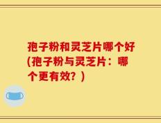 孢子粉和灵芝片哪个好(孢子粉与灵芝片：哪个更有效？)