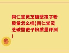 同仁堂灵芝破壁孢子粉质量怎么样(同仁堂灵芝破壁孢子粉质量评测)