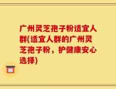广州灵芝孢子粉适宜人群(适宜人群的广州灵芝孢子粉，护健康安心选择)
