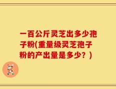 一百公斤灵芝出多少孢子粉(重量级灵芝孢子粉的产出量是多少？)