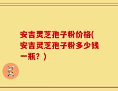 安吉灵芝孢子粉价格(安吉灵芝孢子粉多少钱一瓶？)