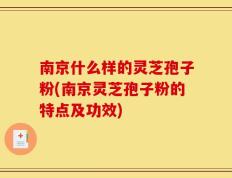 南京什么样的灵芝孢子粉(南京灵芝孢子粉的特点及功效)