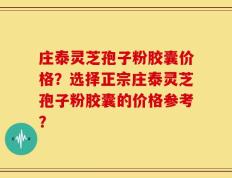 庄泰灵芝孢子粉胶囊价格？选择正宗庄泰灵芝孢子粉胶囊的价格参考？