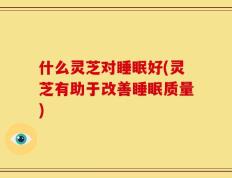 什么灵芝对睡眠好(灵芝有助于改善睡眠质量)
