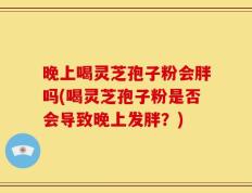 晚上喝灵芝孢子粉会胖吗(喝灵芝孢子粉是否会导致晚上发胖？)