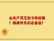 山东产灵芝孢子粉胶囊？健康养生的必备品？