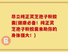 昂立纯正灵芝孢子粉胶囊(健康必备！纯正灵芝孢子粉胶囊来助你的身体强大！)