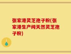张家港灵芝孢子粉(张家港生产纯天然灵芝孢子粉)