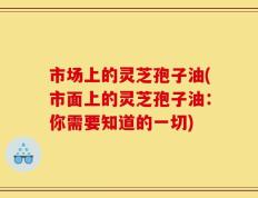 市场上的灵芝孢子油(市面上的灵芝孢子油：你需要知道的一切)