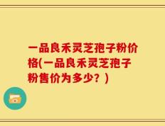 一品良禾灵芝孢子粉价格(一品良禾灵芝孢子粉售价为多少？)