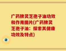 广药牌灵芝孢子油功效和作用图片(广药牌灵芝孢子油：探索其健康功效及特点)