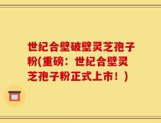 世纪合壁破壁灵芝孢子粉(重磅：世纪合壁灵芝孢子粉正式上市！)
