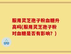 服用灵芝孢子粉血糖升高吗(服用灵芝孢子粉对血糖是否有影响？)
