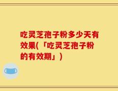 吃灵芝孢子粉多少天有效果(「吃灵芝孢子粉的有效期」)