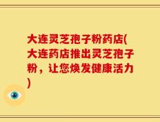 大连灵芝孢子粉药店(大连药店推出灵芝孢子粉，让您焕发健康活力)