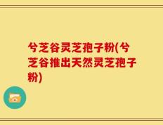兮芝谷灵芝孢子粉(兮芝谷推出天然灵芝孢子粉)