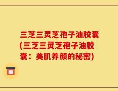 三芝三灵芝孢子油胶囊(三芝三灵芝孢子油胶囊：美肌养颜的秘密)