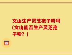 文山生产灵芝孢子粉吗(文山能否生产灵芝孢子粉？)