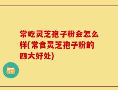 常吃灵芝孢子粉会怎么样(常食灵芝孢子粉的四大好处)
