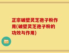正宗破壁灵芝孢子粉作用(破壁灵芝孢子粉的功效与作用)