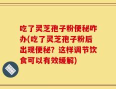 吃了灵芝孢子粉便秘咋办(吃了灵芝孢子粉后出现便秘？这样调节饮食可以有效缓解)