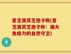 星芝源灵芝孢子粉(星芝源灵芝孢子粉：强大免疫力的自然守卫)
