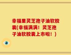 幸福里灵芝孢子油软胶囊(幸福满满！灵芝孢子油软胶囊上市啦！)