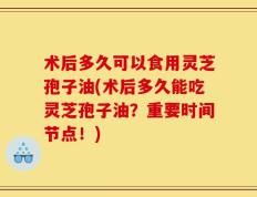 术后多久可以食用灵芝孢子油(术后多久能吃灵芝孢子油？重要时间节点！)