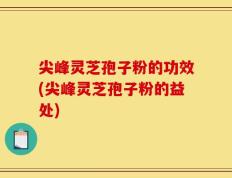 尖峰灵芝孢子粉的功效(尖峰灵芝孢子粉的益处)