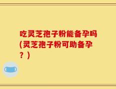 吃灵芝孢子粉能备孕吗(灵芝孢子粉可助备孕？)