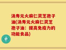 汤寿元火麻仁灵芝孢子油(汤寿元火麻仁灵芝孢子油：提高免疫力的功能食品)