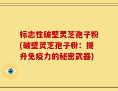 标志性破壁灵芝孢子粉(破壁灵芝孢子粉：提升免疫力的秘密武器)