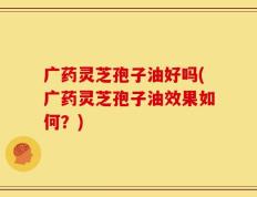 广药灵芝孢子油好吗(广药灵芝孢子油效果如何？)