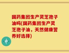 国药集团生产灵芝孢子油吗(国药集团生产灵芝孢子油，天然健康营养好选择)