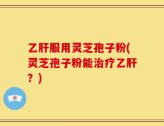 乙肝服用灵芝孢子粉(灵芝孢子粉能治疗乙肝？)