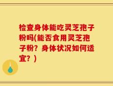 检查身体能吃灵芝孢子粉吗(能否食用灵芝孢子粉？身体状况如何适宜？)