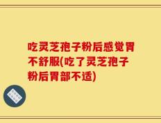 吃灵芝孢子粉后感觉胃不舒服(吃了灵芝孢子粉后胃部不适)
