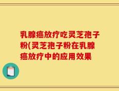 乳腺癌放疗吃灵芝孢子粉(灵芝孢子粉在乳腺癌放疗中的应用效果
