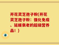 开花灵芝孢子粉(开花灵芝孢子粉：强化免疫、延缓衰老的超级营养品！)