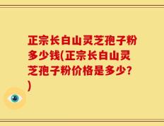 正宗长白山灵芝孢子粉多少钱(正宗长白山灵芝孢子粉价格是多少？)