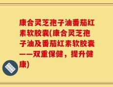 康合灵芝孢子油番茄红素软胶囊(康合灵芝孢子油及番茄红素软胶囊——双重保健，提升健康)