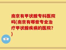 南京有甲状腺专科医院吗(南京有哪些专业治疗甲状腺疾病的医院？)