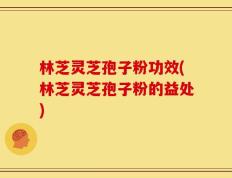 林芝灵芝孢子粉功效(林芝灵芝孢子粉的益处)